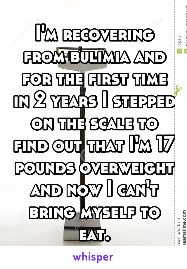 I'm recovering from bulimia and for the first time in 2 years I stepped on the scale to find out that I'm 17 pounds overweight and now I can't bring myself to eat.