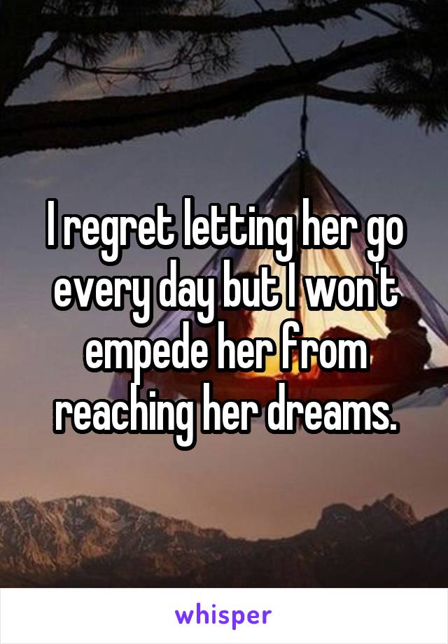 I regret letting her go every day but I won't empede her from reaching her dreams.