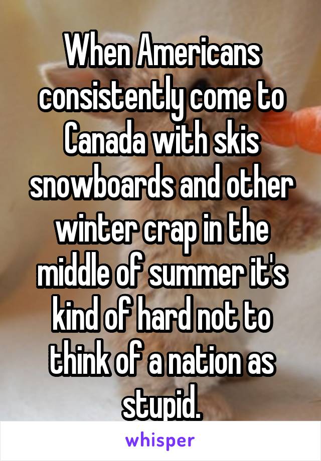 When Americans consistently come to Canada with skis snowboards and other winter crap in the middle of summer it's kind of hard not to think of a nation as stupid.