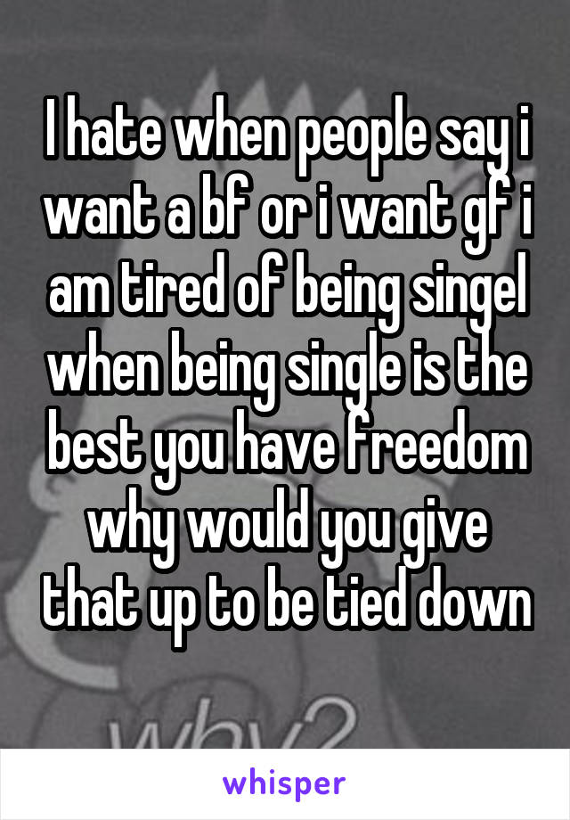 I hate when people say i want a bf or i want gf i am tired of being singel when being single is the best you have freedom why would you give that up to be tied down 