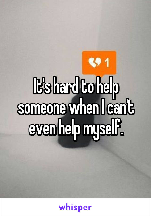 It's hard to help someone when I can't even help myself.