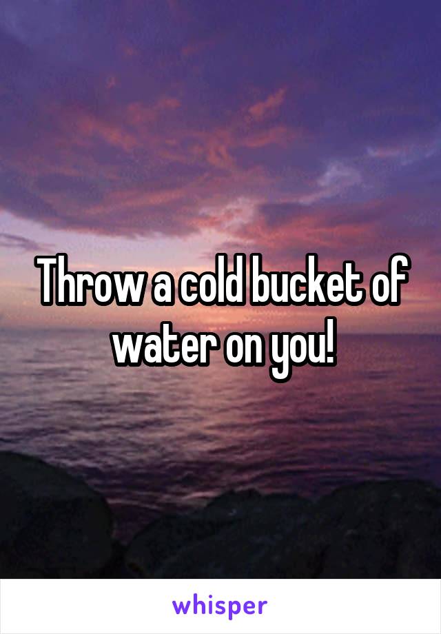 Throw a cold bucket of water on you!