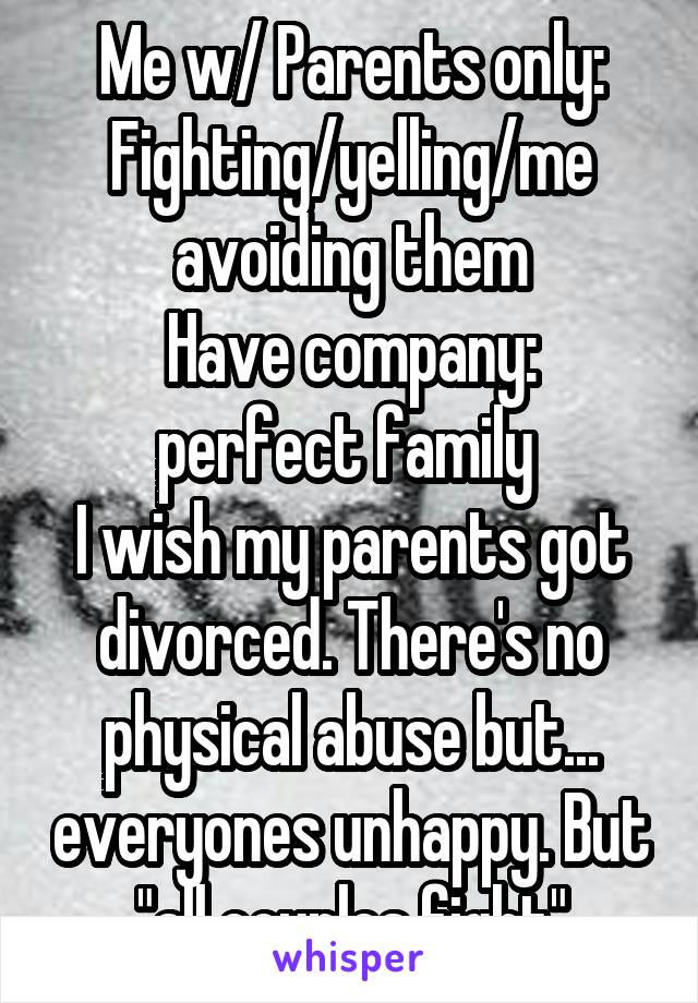 Me w/ Parents only: Fighting/yelling/me avoiding them
Have company: perfect family 
I wish my parents got divorced. There's no physical abuse but... everyones unhappy. But "all couples fight"