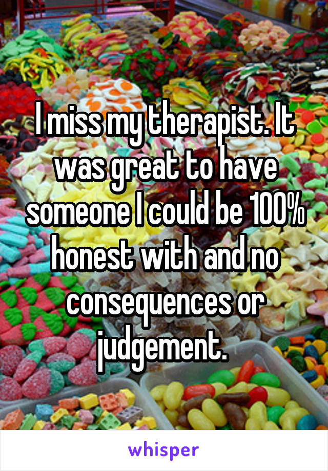 I miss my therapist. It was great to have someone I could be 100% honest with and no consequences or judgement. 