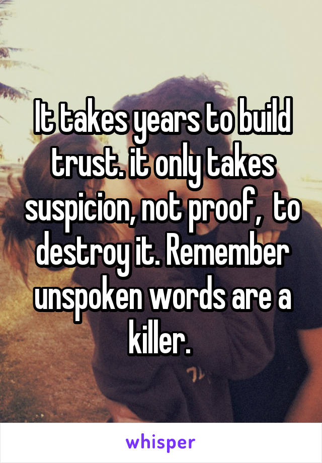 It takes years to build trust. it only takes suspicion, not proof,  to destroy it. Remember unspoken words are a killer. 