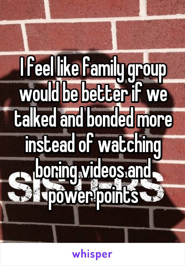 I feel like family group would be better if we talked and bonded more instead of watching boring videos and power points