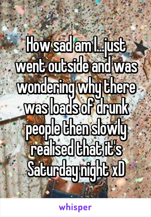 How sad am I...just went outside and was wondering why there was loads of drunk people then slowly realised that it's Saturday night xD