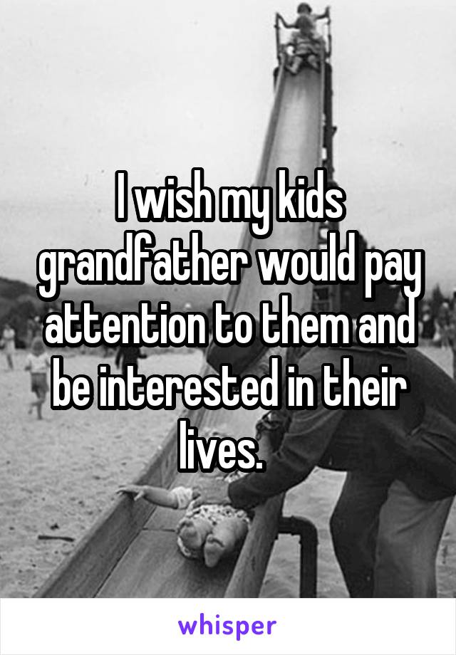 I wish my kids grandfather would pay attention to them and be interested in their lives.  