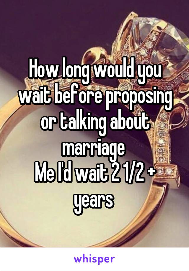 How long would you wait before proposing or talking about marriage 
Me I'd wait 2 1/2 + years 