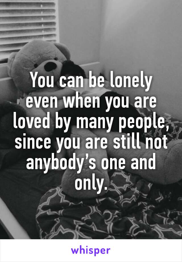 You can be lonely even when you are loved by many people, since you are still not anybody’s one and only.