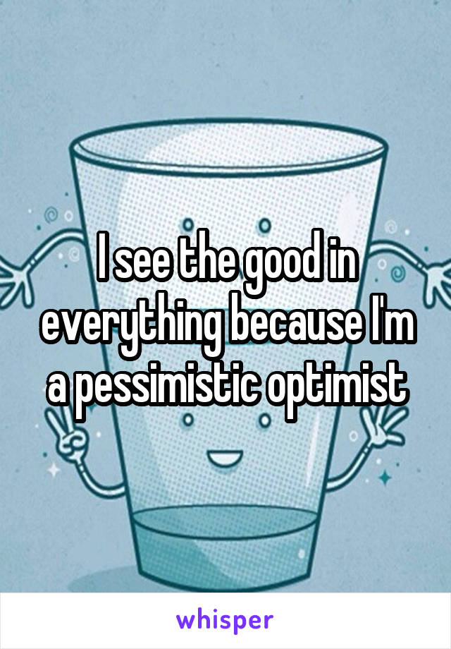 I see the good in everything because I'm a pessimistic optimist