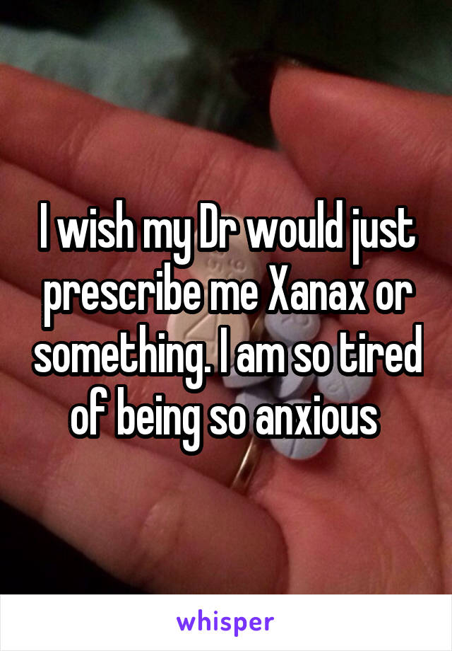 I wish my Dr would just prescribe me Xanax or something. I am so tired of being so anxious 