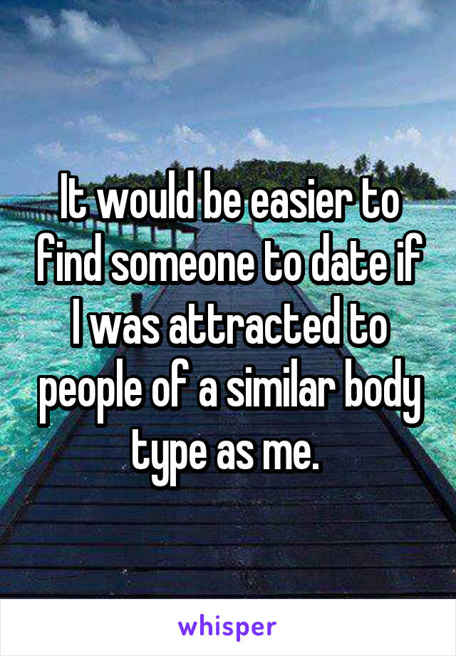 It would be easier to find someone to date if I was attracted to people of a similar body type as me. 