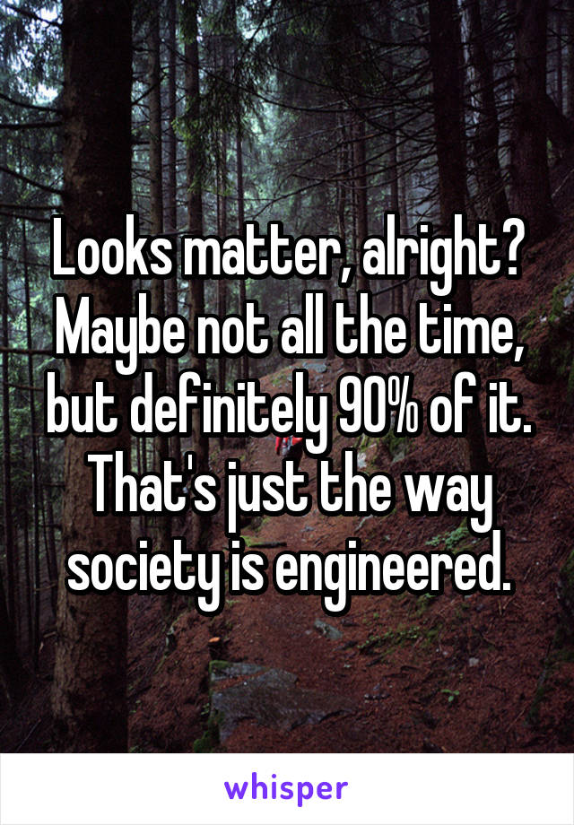 Looks matter, alright? Maybe not all the time, but definitely 90% of it. That's just the way society is engineered.