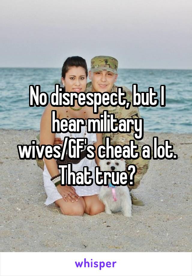 No disrespect, but I hear military wives/GF's cheat a lot. That true?