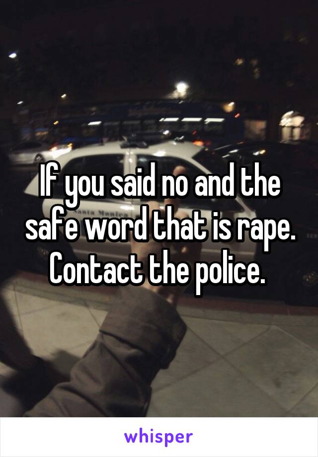 If you said no and the safe word that is rape. Contact the police. 