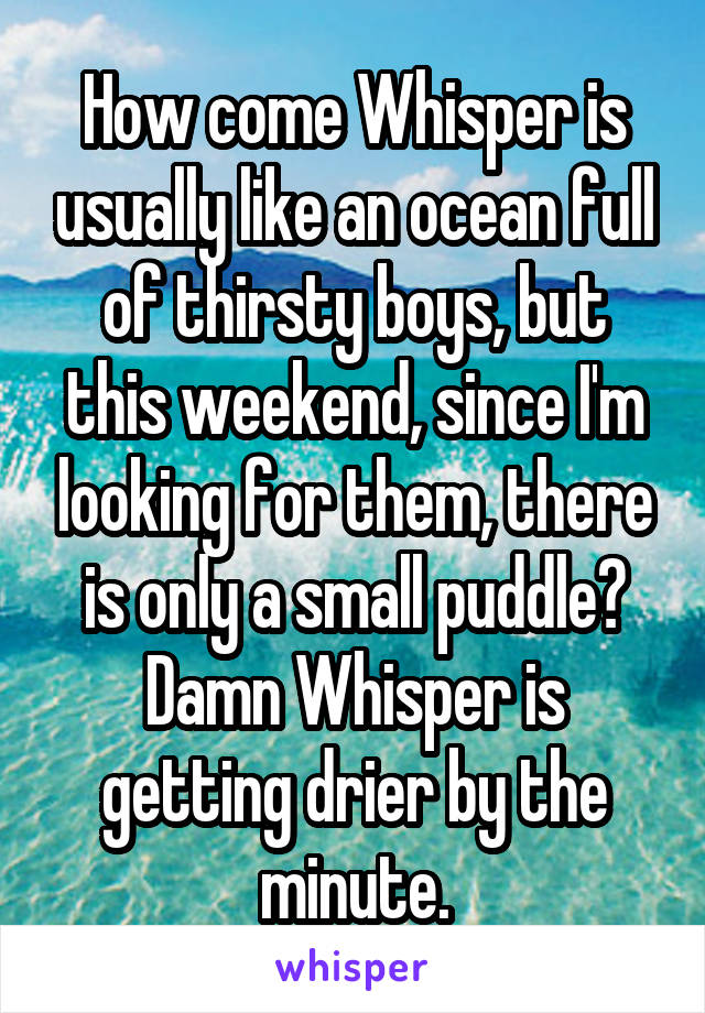 How come Whisper is usually like an ocean full of thirsty boys, but this weekend, since I'm looking for them, there is only a small puddle? Damn Whisper is getting drier by the minute.