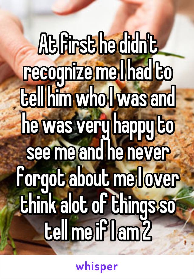 At first he didn't recognize me I had to tell him who I was and he was very happy to see me and he never forgot about me I over think alot of things so tell me if I am 2