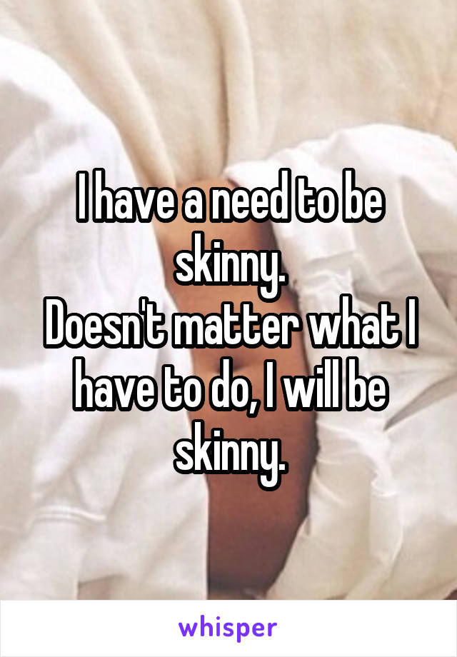 I have a need to be skinny.
Doesn't matter what I have to do, I will be skinny.