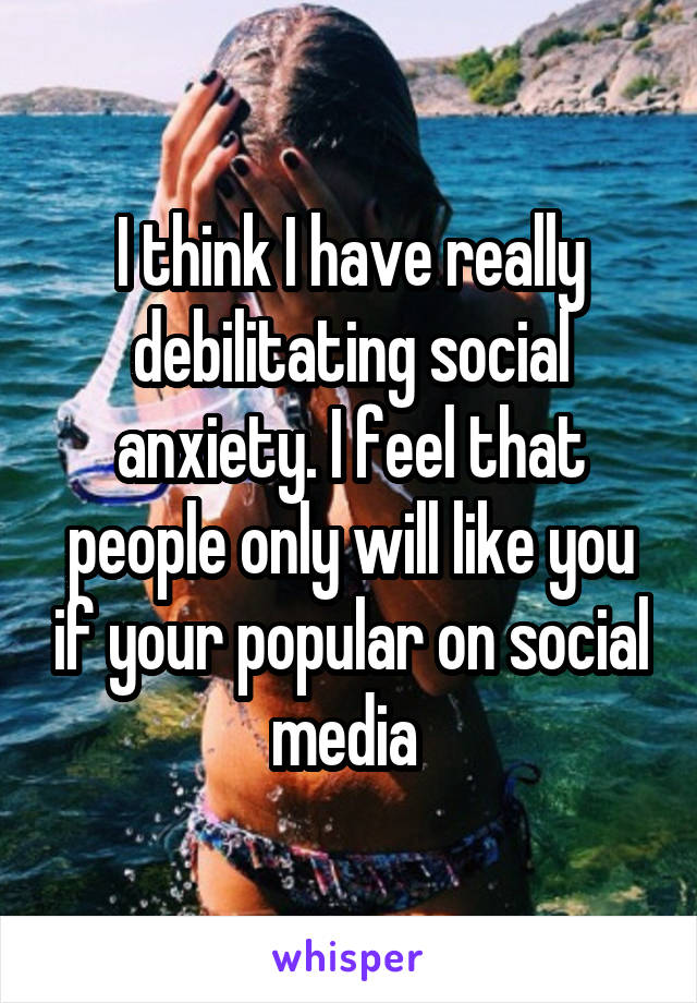 I think I have really debilitating social anxiety. I feel that people only will like you if your popular on social media 