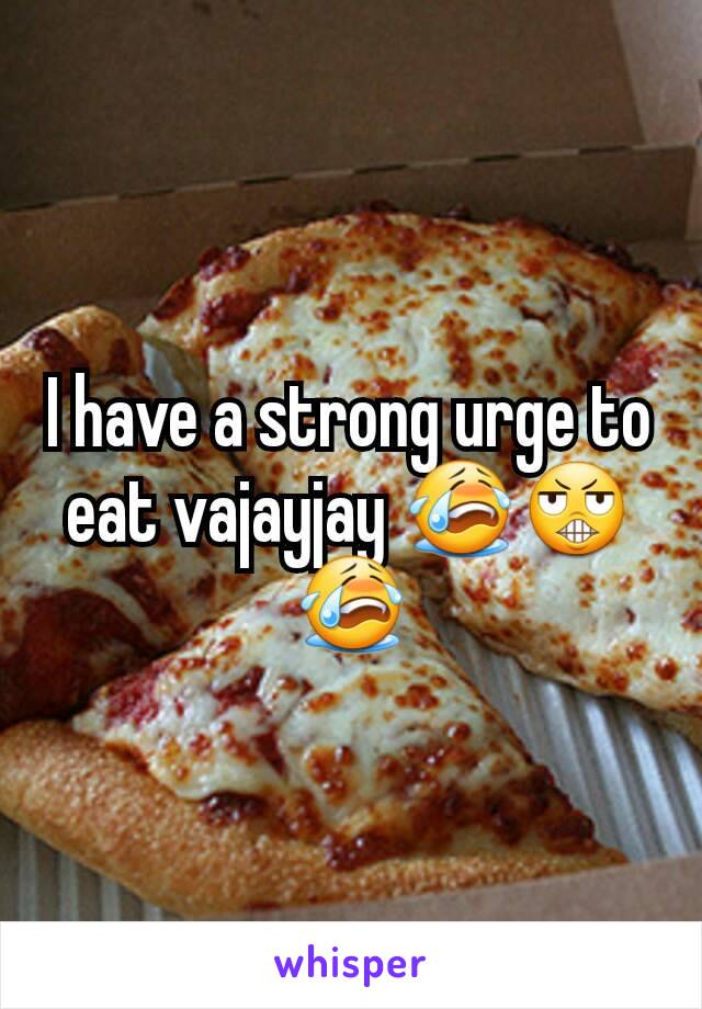 I have a strong urge to eat vajayjay 😭😬😭