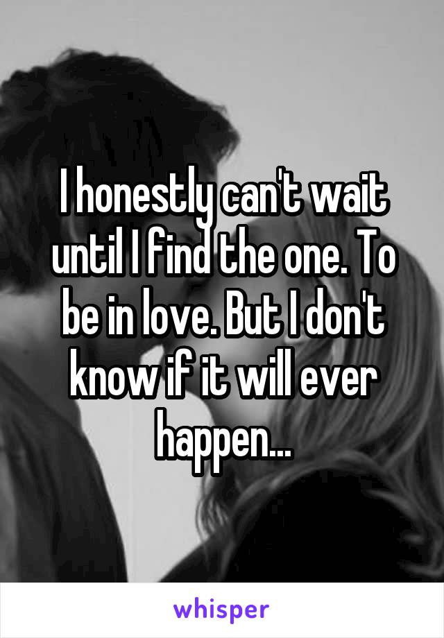 I honestly can't wait until I find the one. To be in love. But I don't know if it will ever happen...