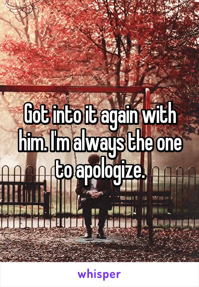 Got into it again with him. I'm always the one to apologize.