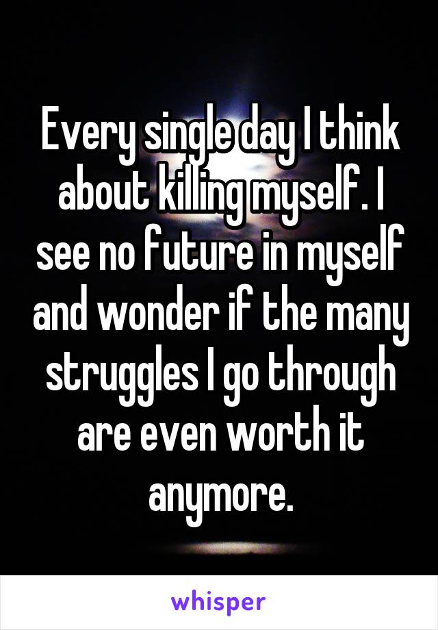 Every single day I think about killing myself. I see no future in myself and wonder if the many struggles I go through are even worth it anymore.