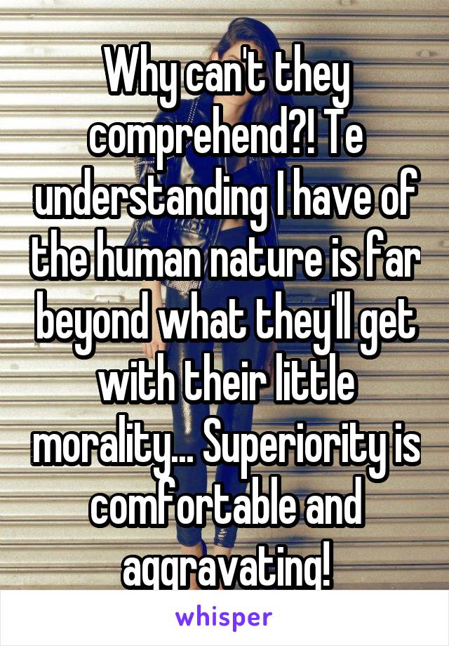 Why can't they comprehend?! Te understanding I have of the human nature is far beyond what they'll get with their little morality... Superiority is comfortable and aggravating!