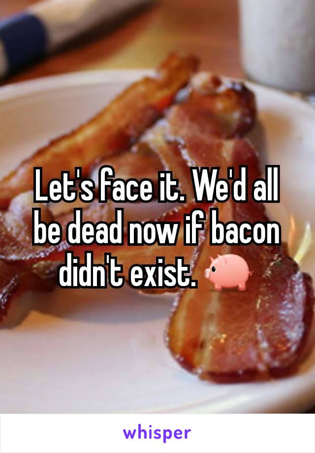 Let's face it. We'd all be dead now if bacon didn't exist. 🐖