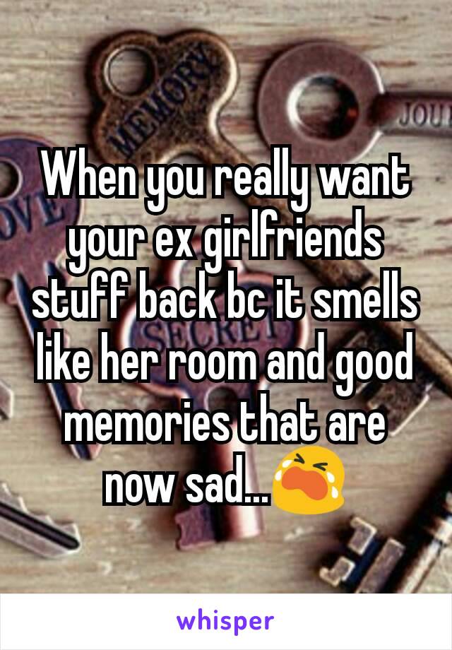 When you really want your ex girlfriends stuff back bc it smells like her room and good memories that are now sad...😭