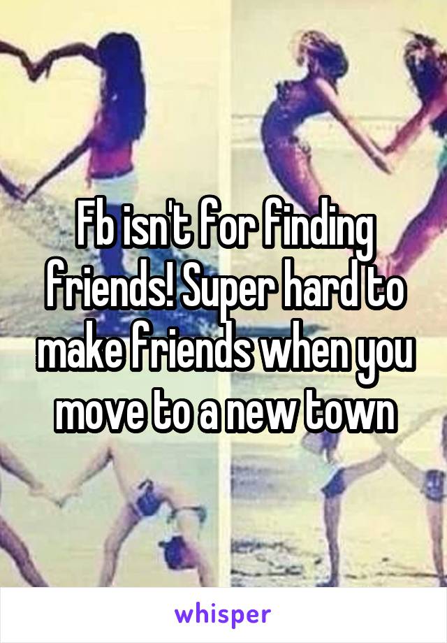 Fb isn't for finding friends! Super hard to make friends when you move to a new town