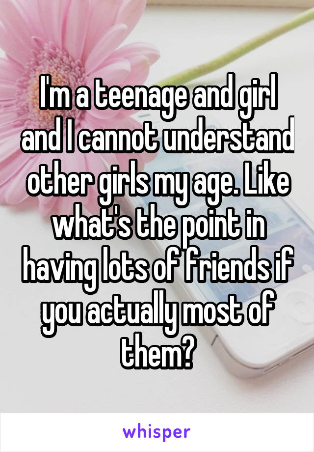 I'm a teenage and girl and I cannot understand other girls my age. Like what's the point in having lots of friends if you actually most of them?