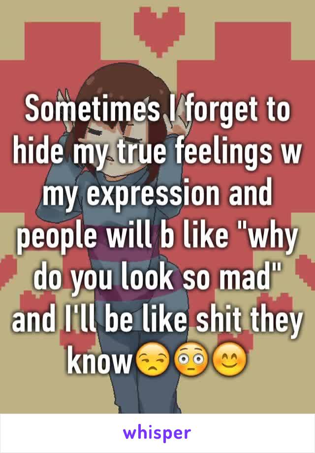 Sometimes I forget to hide my true feelings w my expression and people will b like "why do you look so mad" and I'll be like shit they know😒😳😊