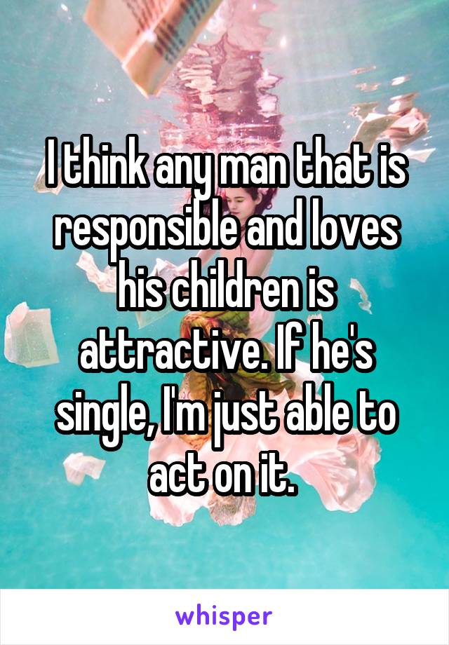 I think any man that is responsible and loves his children is attractive. If he's single, I'm just able to act on it. 