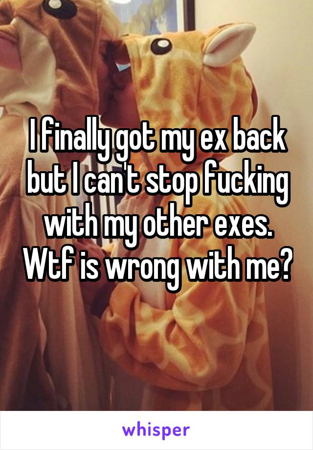 I finally got my ex back but I can't stop fucking with my other exes. Wtf is wrong with me? 