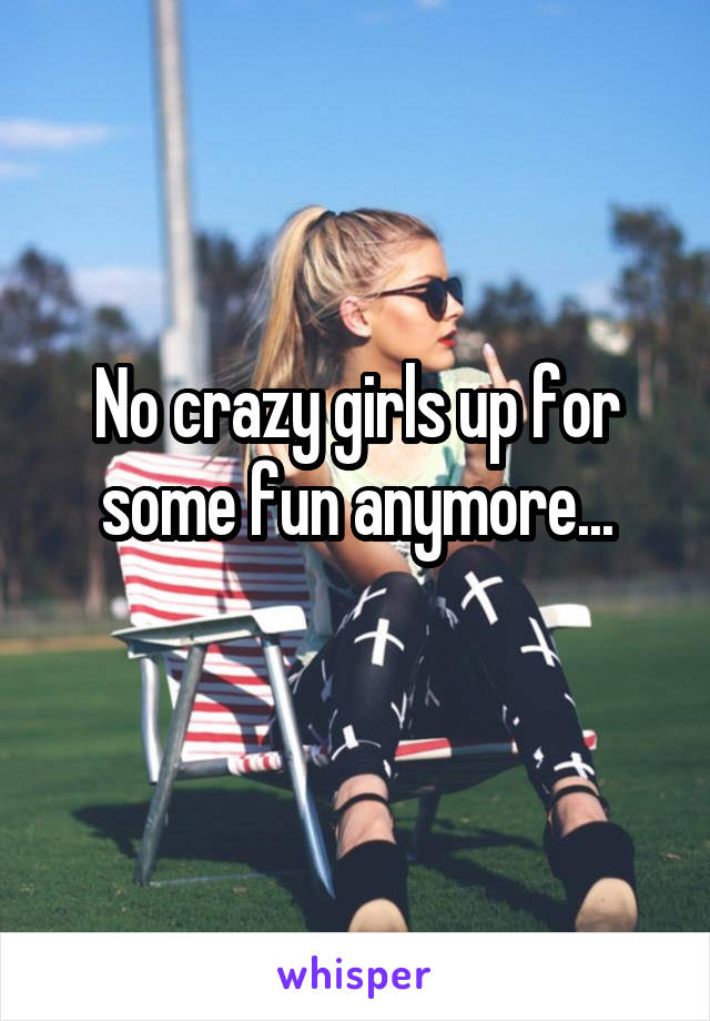 No crazy girls up for some fun anymore...
