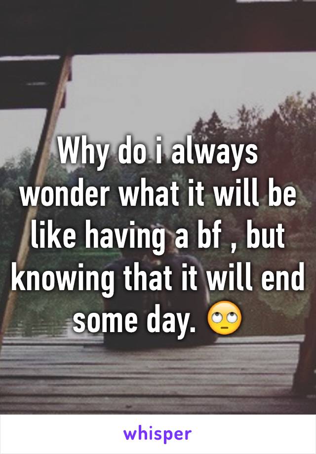 Why do i always wonder what it will be like having a bf , but knowing that it will end some day. 🙄 