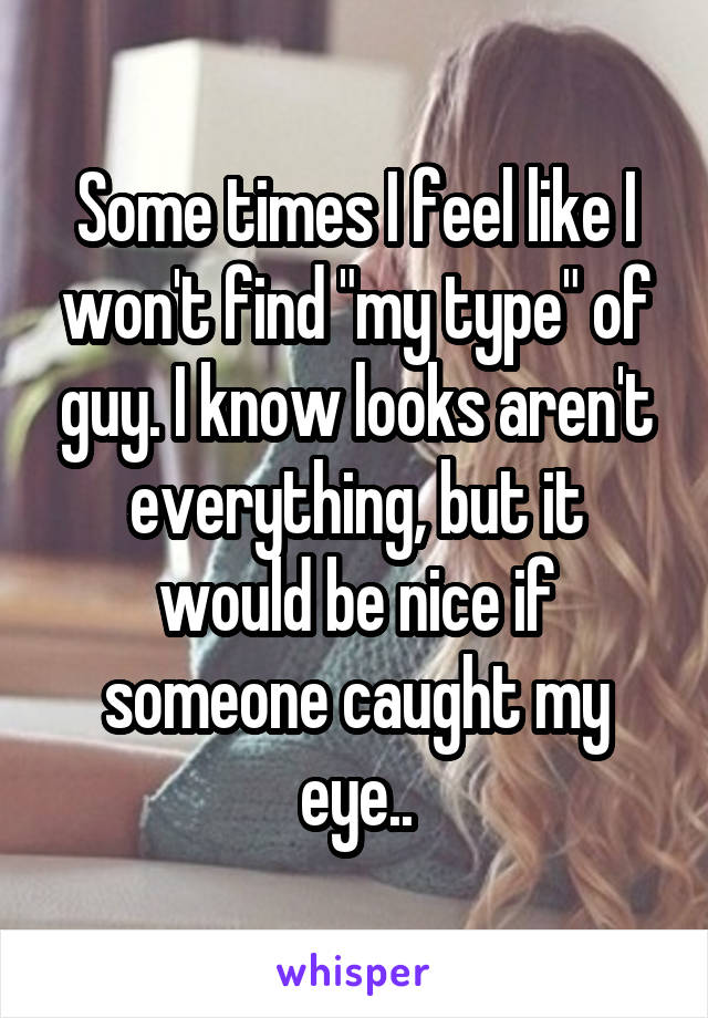 Some times I feel like I won't find "my type" of guy. I know looks aren't everything, but it would be nice if someone caught my eye..