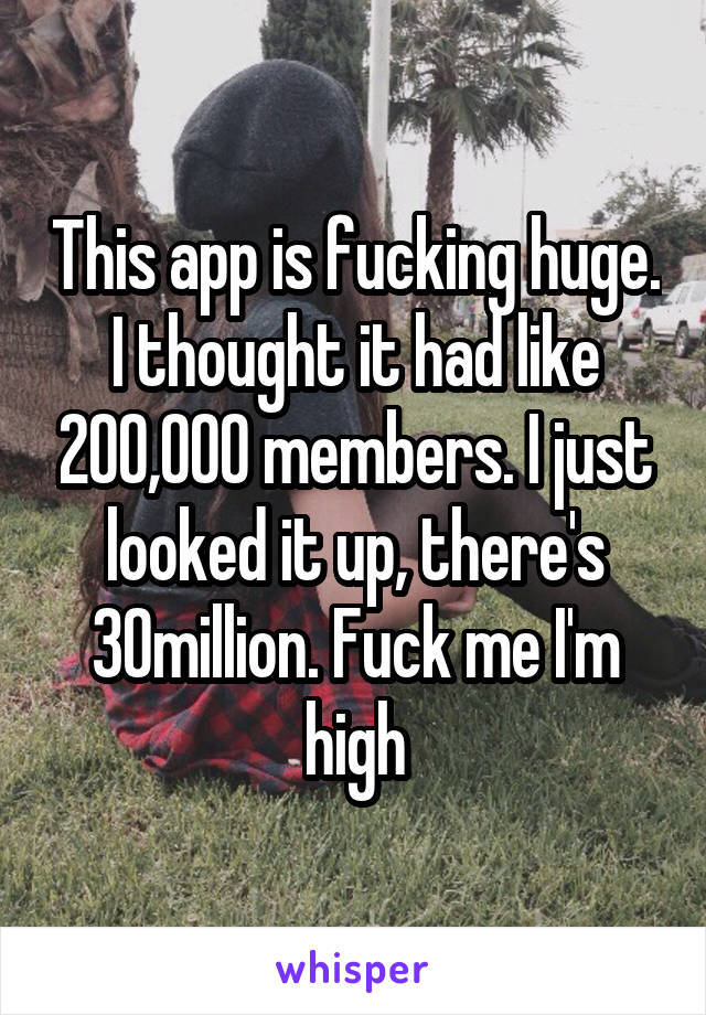 This app is fucking huge. I thought it had like 200,000 members. I just looked it up, there's 30million. Fuck me I'm high