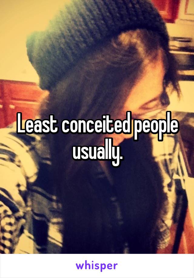 Least conceited people usually.