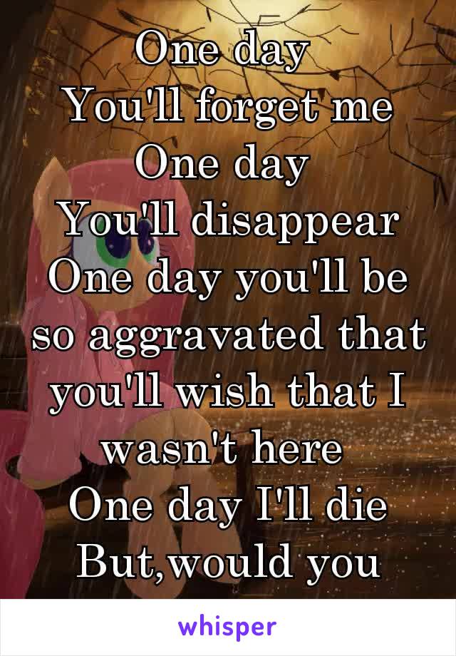 One day 
You'll forget me
One day 
You'll disappear
One day you'll be so aggravated that you'll wish that I wasn't here 
One day I'll die
But,would you cry.♥