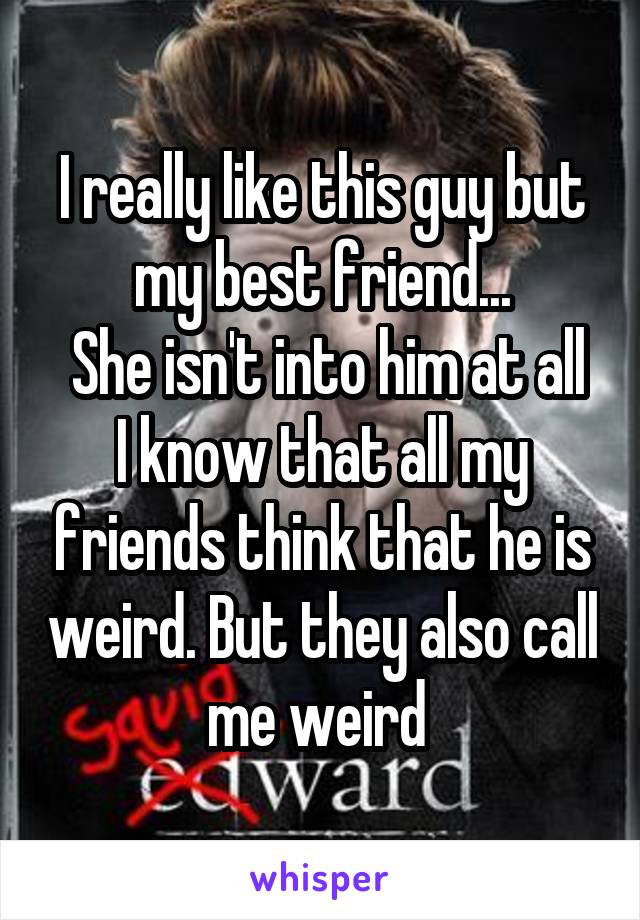 I really like this guy but my best friend...
 She isn't into him at all
I know that all my friends think that he is weird. But they also call me weird 