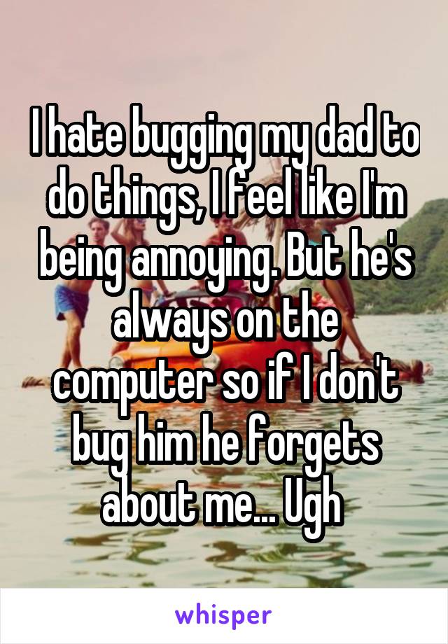 I hate bugging my dad to do things, I feel like I'm being annoying. But he's always on the computer so if I don't bug him he forgets about me... Ugh 