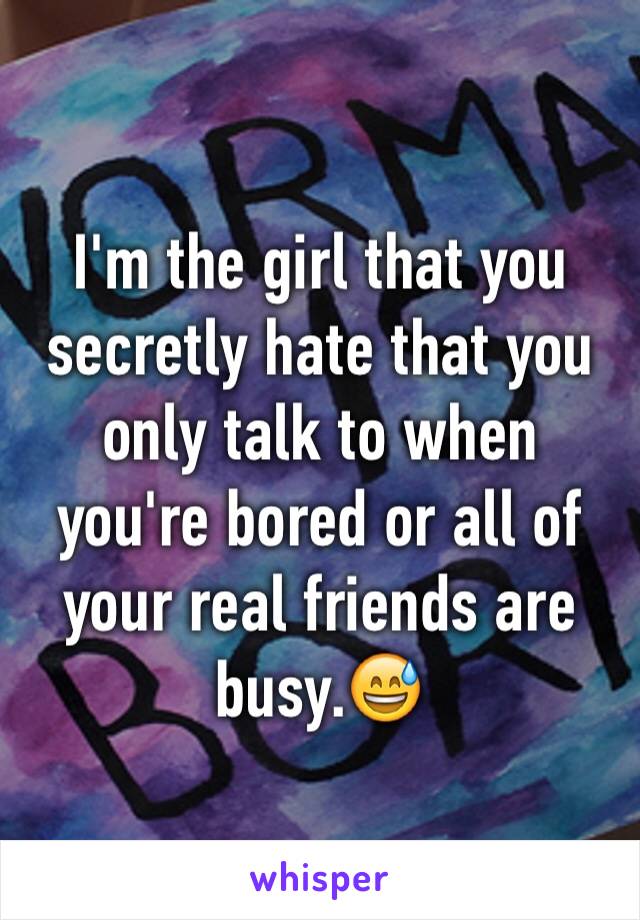 I'm the girl that you secretly hate that you only talk to when you're bored or all of your real friends are busy.😅