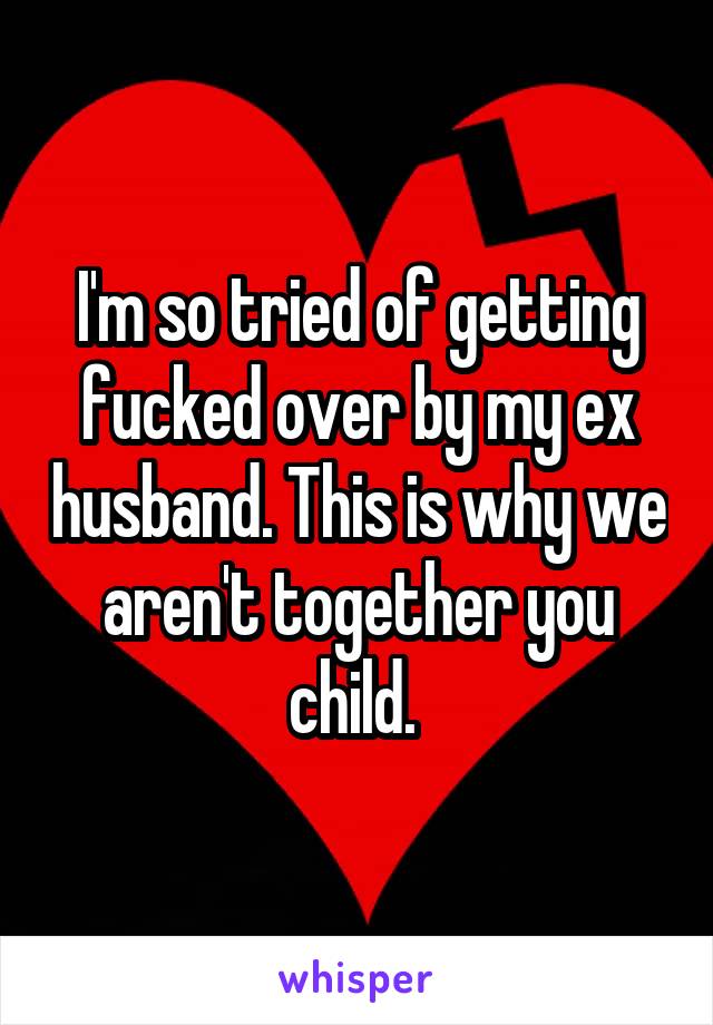 I'm so tried of getting fucked over by my ex husband. This is why we aren't together you child. 