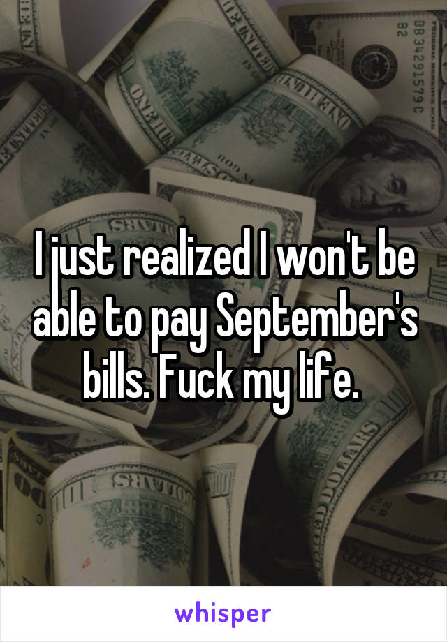 I just realized I won't be able to pay September's bills. Fuck my life. 