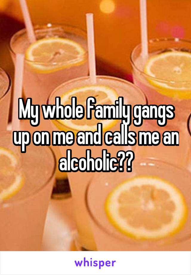 My whole family gangs up on me and calls me an alcoholic??