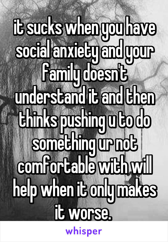 it sucks when you have social anxiety and your family doesn't understand it and then thinks pushing u to do something ur not comfortable with will help when it only makes it worse. 