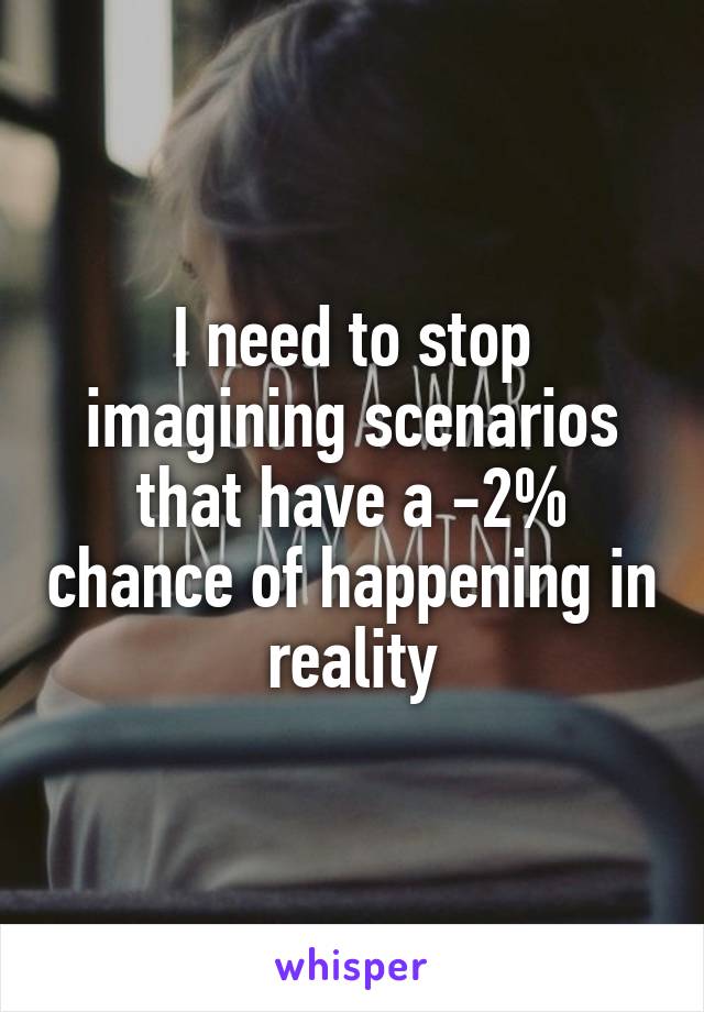 I need to stop imagining scenarios that have a -2% chance of happening in reality